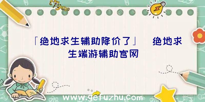 「绝地求生辅助降价了」|绝地求生端游辅助官网